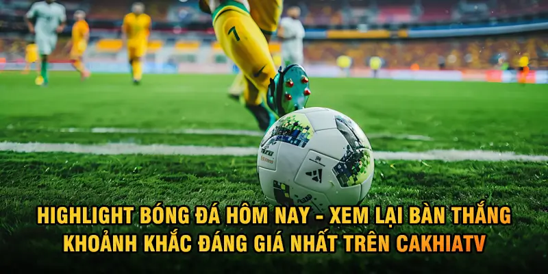 Highlight Bóng Đá Hôm Nay – Xem Lại Bàn Thắng, Khoảnh Khắc Đáng Giá Nhất Trên CakhiaTV